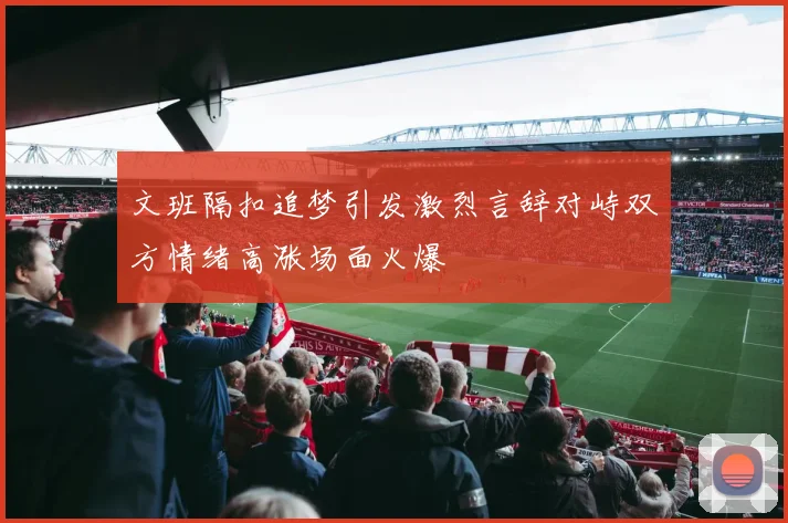 文班隔扣追梦引发激烈言辞对峙双方情绪高涨场面火爆