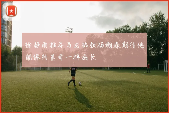 徐静雨推荐马龙执教杨瀚森期待他能像约基奇一样成长