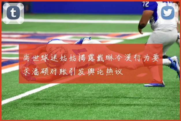 离世球迷姑姑揭露戴琳冷漠行为要求潘硕对账引发舆论热议
