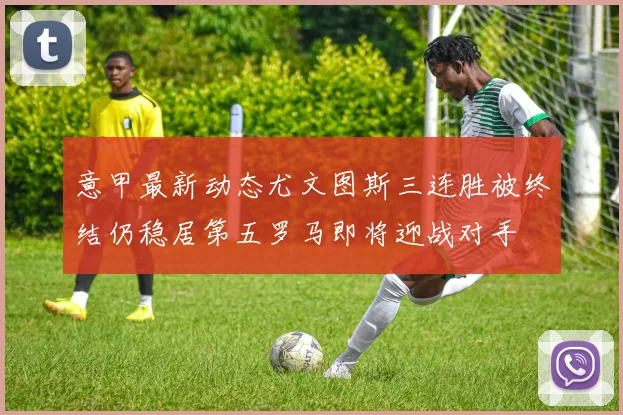 意甲最新动态尤文图斯三连胜被终结仍稳居第五罗马即将迎战对手