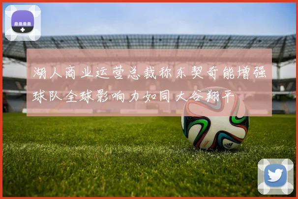 湖人商业运营总裁称东契奇能增强球队全球影响力如同大谷翔平