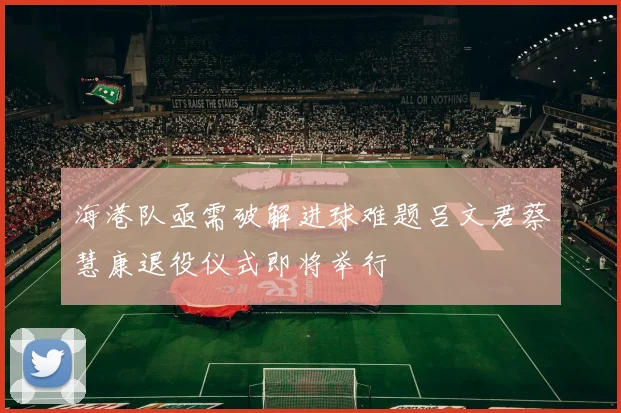 海港队亟需破解进球难题吕文君蔡慧康退役仪式即将举行