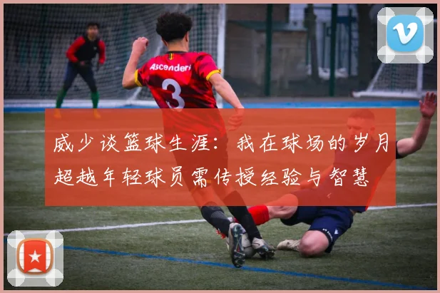 威少谈篮球生涯：我在球场的岁月超越年轻球员需传授经验与智慧