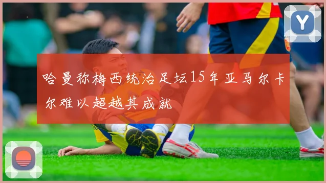 哈曼称梅西统治足坛15年亚马尔卡尔难以超越其成就