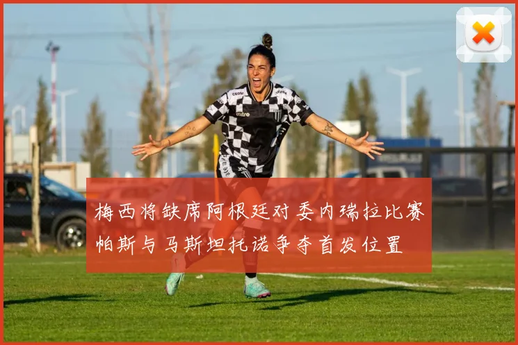 梅西将缺席阿根廷对委内瑞拉比赛帕斯与马斯坦托诺争夺首发位置