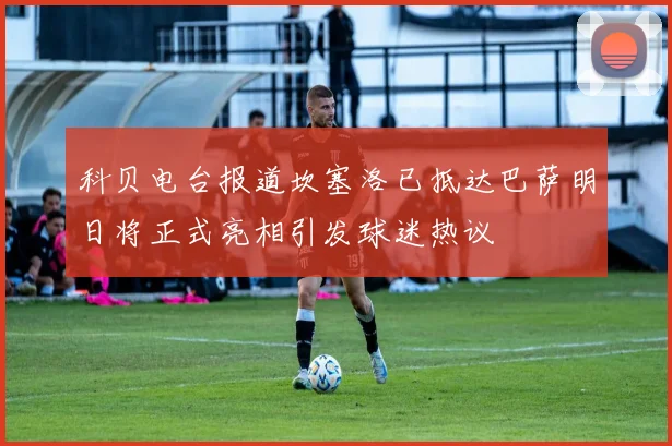 科贝电台报道坎塞洛已抵达巴萨明日将正式亮相引发球迷热议