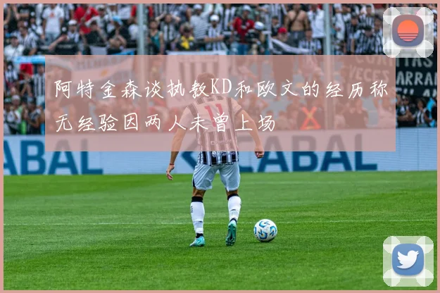阿特金森谈执教KD和欧文的经历称无经验因两人未曾上场