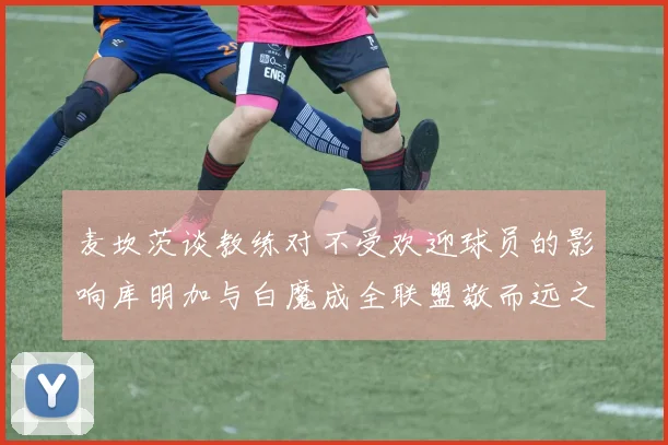 麦坎茨谈教练对不受欢迎球员的影响库明加与白魔成全联盟敬而远之的例证