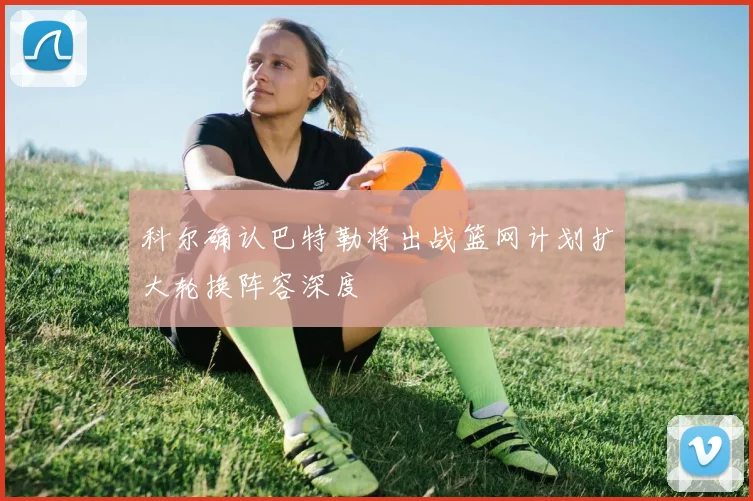 科尔确认巴特勒将出战篮网计划扩大轮换阵容深度