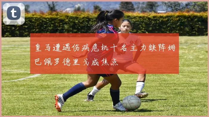 皇马遭遇伤病危机十名主力缺阵姆巴佩罗德里戈成焦点