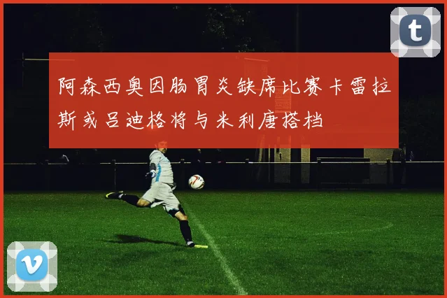 阿森西奥因肠胃炎缺席比赛卡雷拉斯或吕迪格将与米利唐搭档