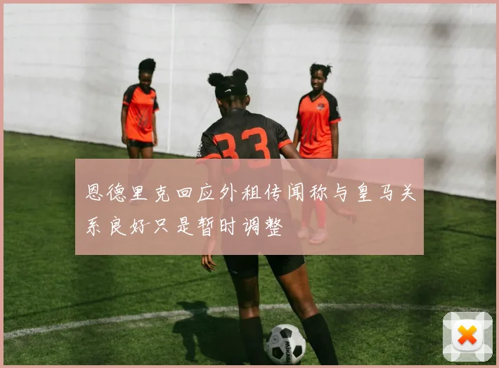 恩德里克回应外租传闻称与皇马关系良好只是暂时调整