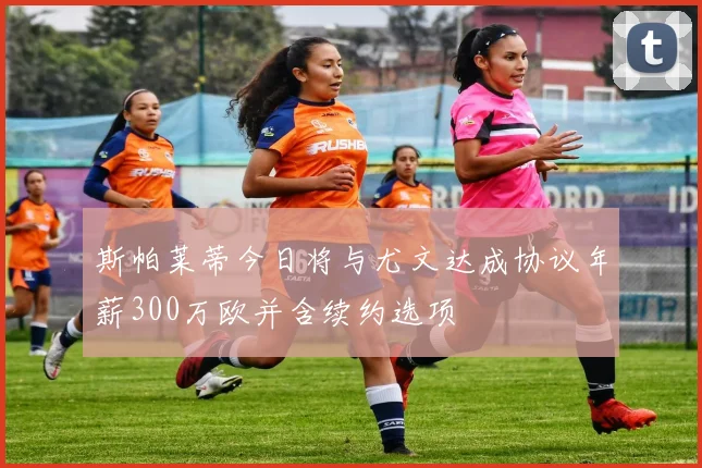 斯帕莱蒂今日将与尤文达成协议年薪300万欧并含续约选项