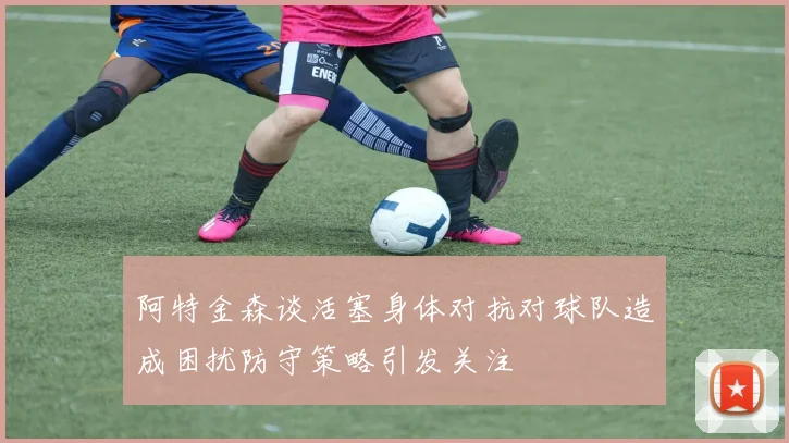 阿特金森谈活塞身体对抗对球队造成困扰防守策略引发关注