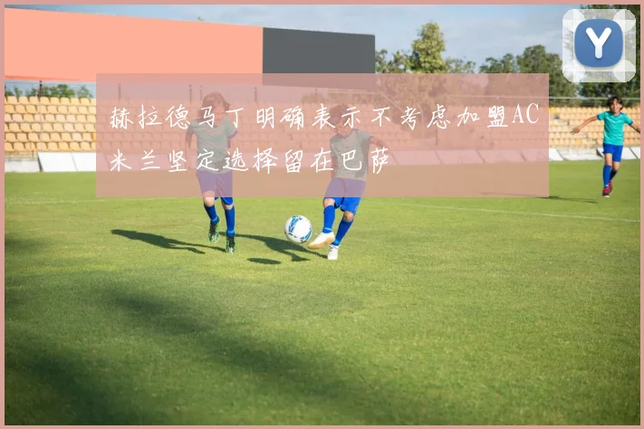 赫拉德马丁明确表示不考虑加盟AC米兰坚定选择留在巴萨