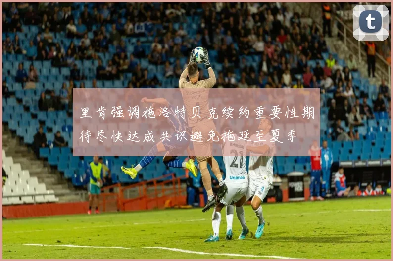 里肯强调施洛特贝克续约重要性期待尽快达成共识避免拖延至夏季