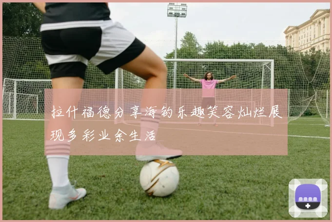 拉什福德分享海钓乐趣笑容灿烂展现多彩业余生活
