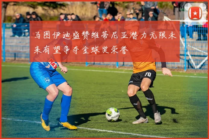 马图伊迪盛赞维蒂尼亚潜力无限未来有望争夺金球奖荣誉