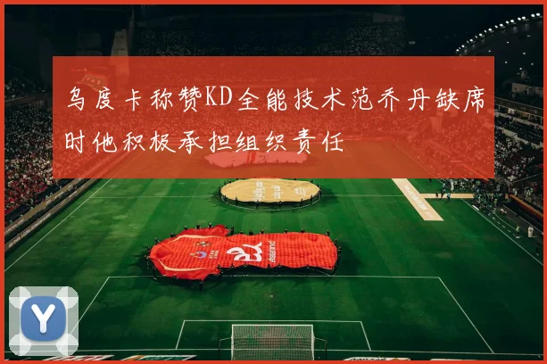 乌度卡称赞KD全能技术范乔丹缺席时他积极承担组织责任