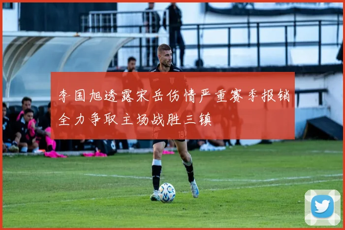 李国旭透露宋岳伤情严重赛季报销全力争取主场战胜三镇