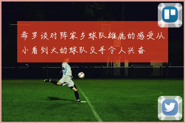 希罗谈对阵家乡球队雄鹿的感受从小看到大的球队交手令人兴奋