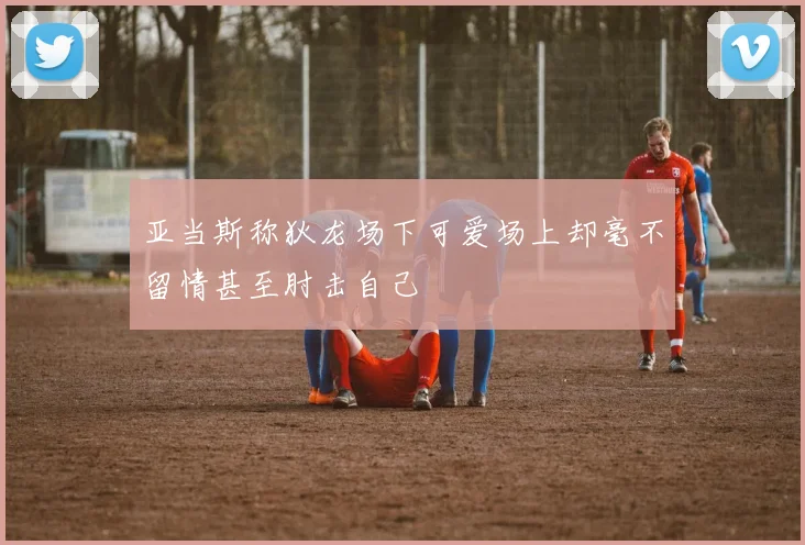 亚当斯称狄龙场下可爱场上却毫不留情甚至肘击自己