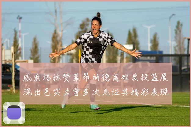 威利格林赞莱昂纳德高难度投篮展现出色实力曾多次见证其精彩表现