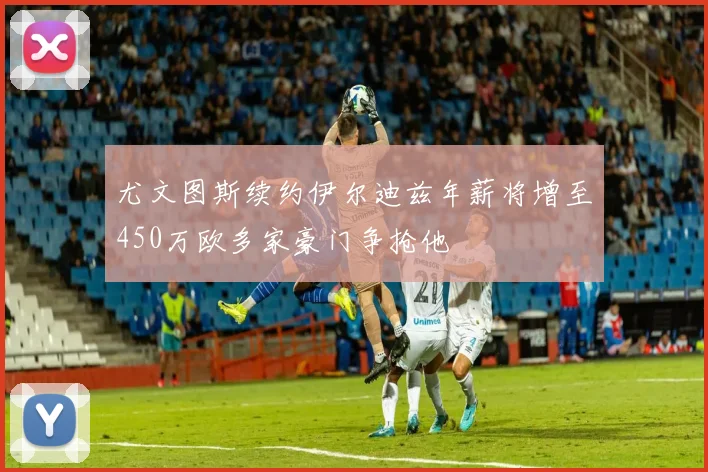 尤文图斯续约伊尔迪兹年薪将增至450万欧多家豪门争抢他
